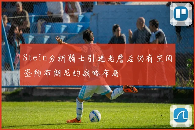 Stein分析骑士引进老詹后仍有空间签约布朗尼的战略布局