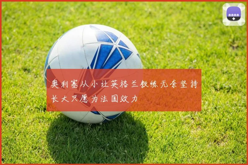 奥利塞从小让英格兰教练无奈坚持长大只愿为法国效力