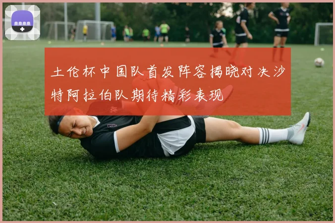 土伦杯中国队首发阵容揭晓对决沙特阿拉伯队期待精彩表现