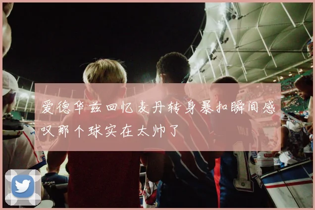 爱德华兹回忆麦丹转身暴扣瞬间感叹那个球实在太帅了
