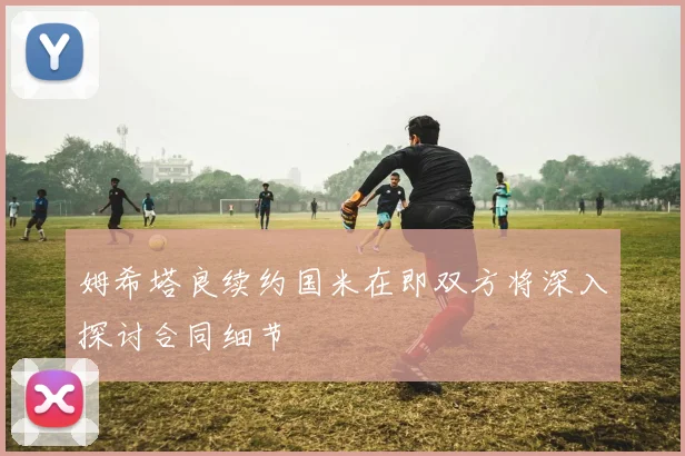 姆希塔良续约国米在即双方将深入探讨合同细节