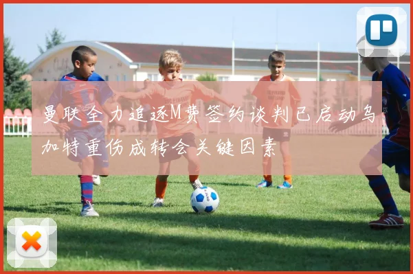 曼联全力追逐M费签约谈判已启动乌加特重伤成转会关键因素