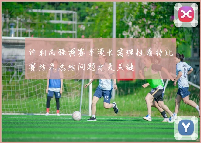 许利民强调赛季漫长需理性看待比赛结果总结问题才是关键