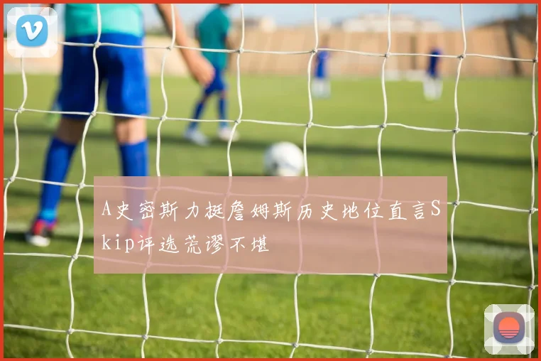 A史密斯力挺詹姆斯历史地位直言Skip评选荒谬不堪