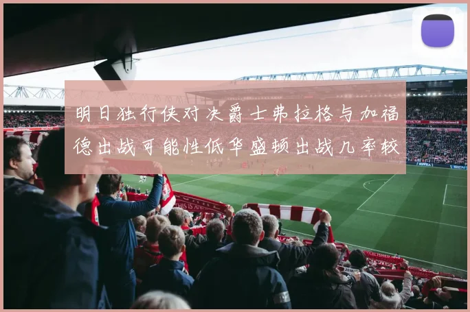 明日独行侠对决爵士弗拉格与加福德出战可能性低华盛顿出战几率较高