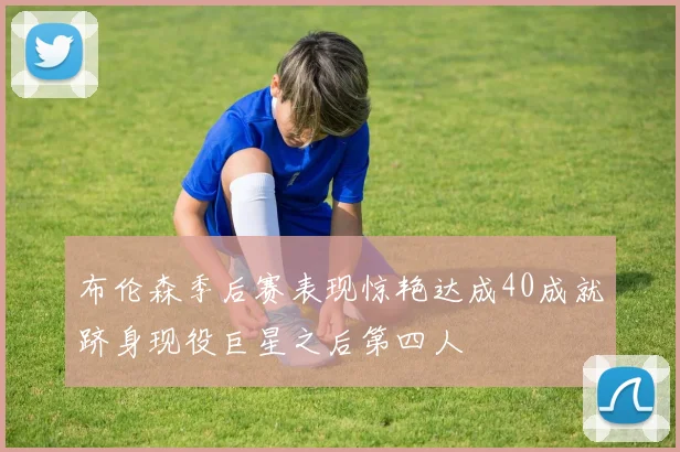 布伦森季后赛表现惊艳达成40成就跻身现役巨星之后第四人