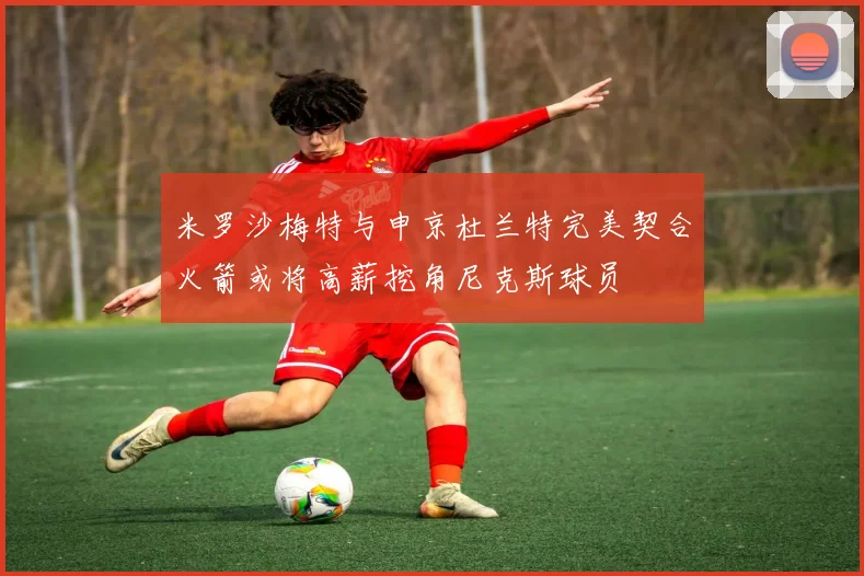 米罗沙梅特与申京杜兰特完美契合火箭或将高薪挖角尼克斯球员
