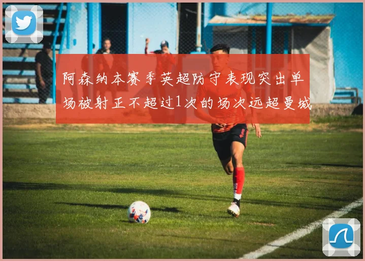 阿森纳本赛季英超防守表现突出单场被射正不超过1次的场次远超曼城